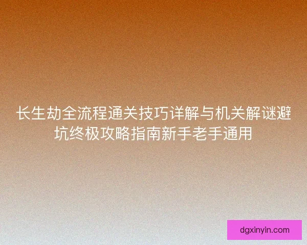 长生劫全流程通关技巧详解与机关解谜避坑终极攻略指南新手老手通用