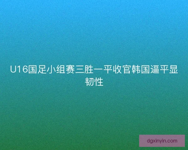 U16国足小组赛三胜一平收官韩国逼平显韧性