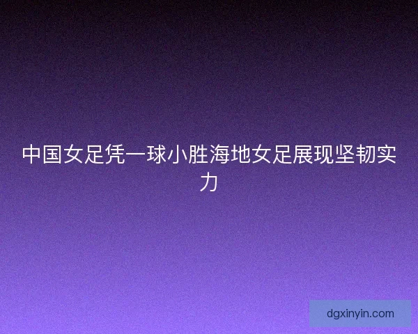 中国女足凭一球小胜海地女足展现坚韧实力
