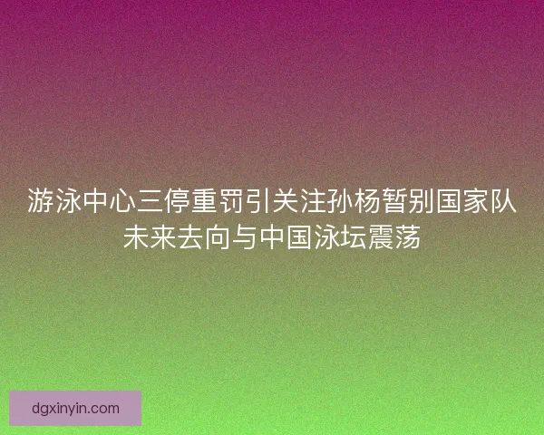 游泳中心三停重罚引关注孙杨暂别国家队未来去向与中国泳坛震荡