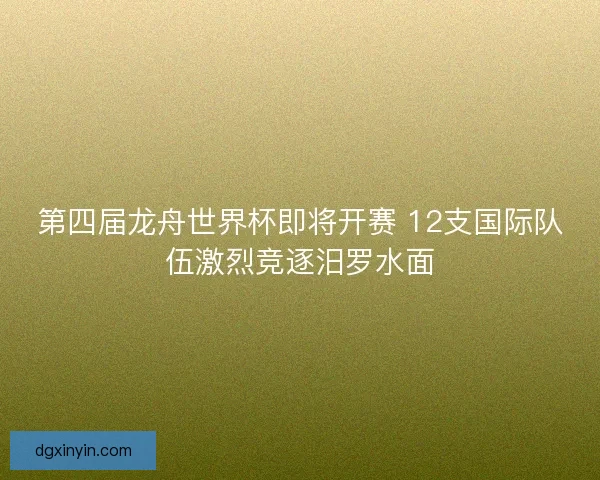 第四届龙舟世界杯即将开赛 12支国际队伍激烈竞逐汨罗水面