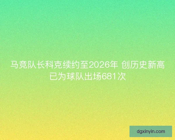 马竞队长科克续约至2026年 创历史新高已为球队出场681次