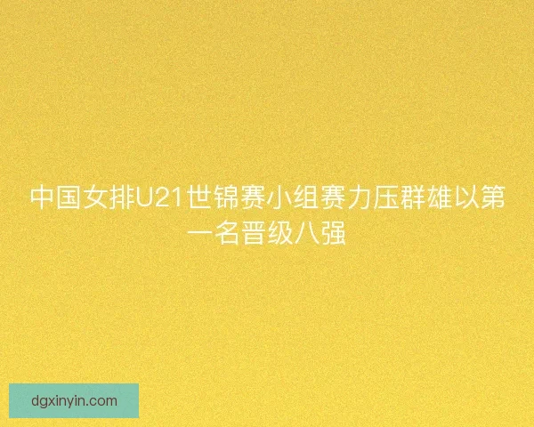 中国女排U21世锦赛小组赛力压群雄以第一名晋级八强