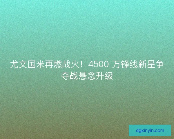 尤文国米再燃战火！4500 万锋线新星争夺战悬念升级