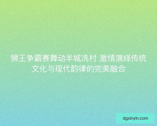 狮王争霸赛舞动羊城冼村 激情演绎传统文化与现代韵律的完美融合