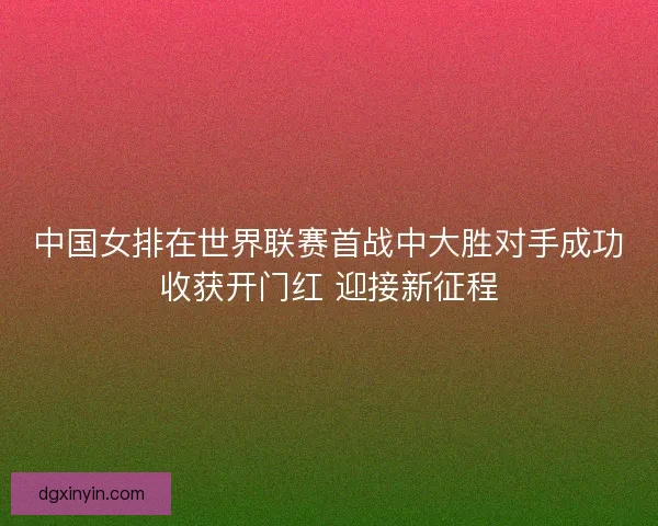 中国女排在世界联赛首战中大胜对手成功收获开门红 迎接新征程