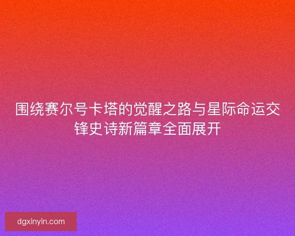 围绕赛尔号卡塔的觉醒之路与星际命运交锋史诗新篇章全面展开