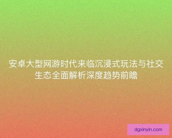 安卓大型网游时代来临沉浸式玩法与社交生态全面解析深度趋势前瞻