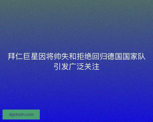 拜仁巨星因将帅失和拒绝回归德国国家队引发广泛关注