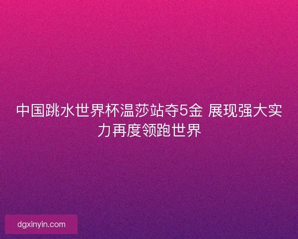 中国跳水世界杯温莎站夺5金 展现强大实力再度领跑世界