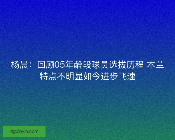 杨晨：回顾05年龄段球员选拔历程 木兰特点不明显如今进步飞速