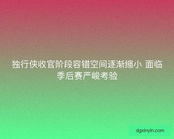 独行侠收官阶段容错空间逐渐缩小 面临季后赛严峻考验