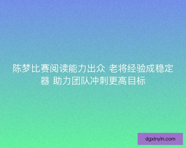 陈梦比赛阅读能力出众 老将经验成稳定器 助力团队冲刺更高目标