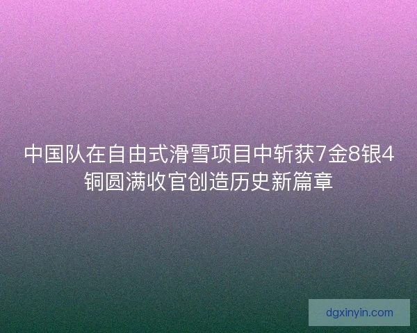 中国队在自由式滑雪项目中斩获7金8银4铜圆满收官创造历史新篇章