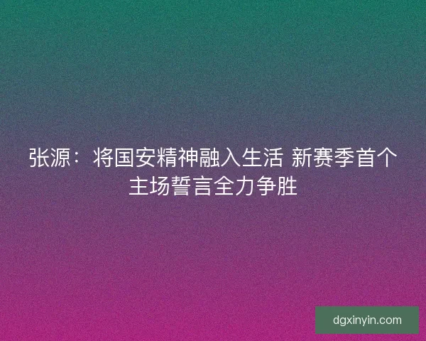 张源：将国安精神融入生活 新赛季首个主场誓言全力争胜