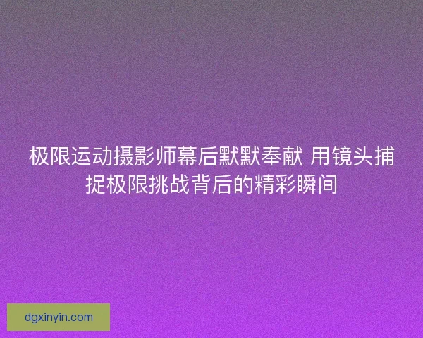 极限运动摄影师幕后默默奉献 用镜头捕捉极限挑战背后的精彩瞬间