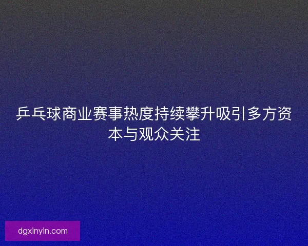 乒乓球商业赛事热度持续攀升吸引多方资本与观众关注