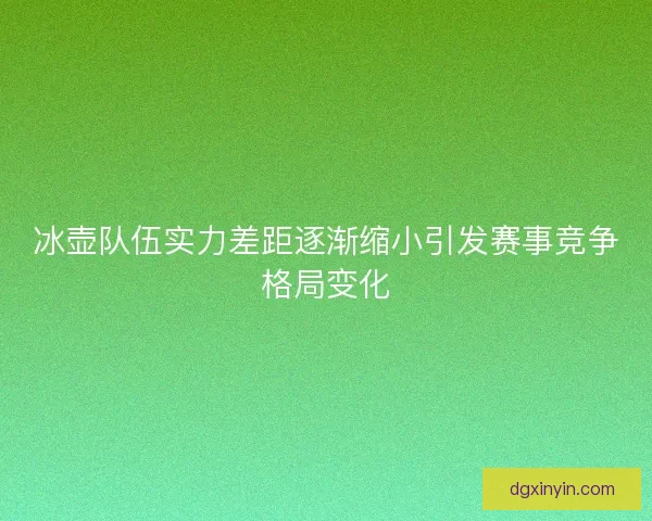 冰壶队伍实力差距逐渐缩小引发赛事竞争格局变化