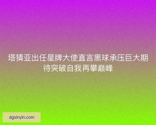 塔猜亚出任星牌大使直言黑球承压巨大期待突破自我再攀巅峰