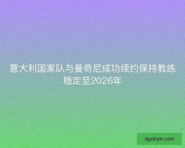 意大利国家队与曼奇尼成功续约保持教练稳定至2026年